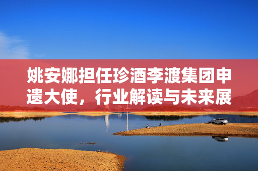 姚安娜担任珍酒李渡集团申遗大使，行业解读与未来展望