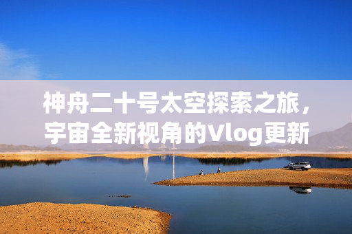 神舟二十号太空探索之旅，宇宙全新视角的Vlog更新
