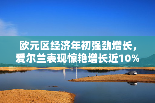 欧元区经济年初强劲增长，爱尔兰表现惊艳增长近10%