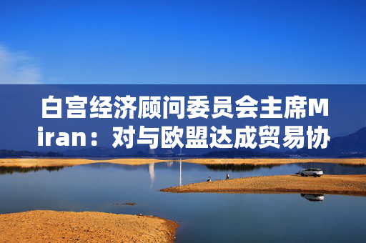 白宫经济顾问委员会主席Miran：对与欧盟达成贸易协议“持乐观态度”