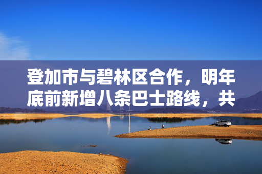 登加市与碧林区合作，明年底前新增八条巴士路线，共创未来出行服务