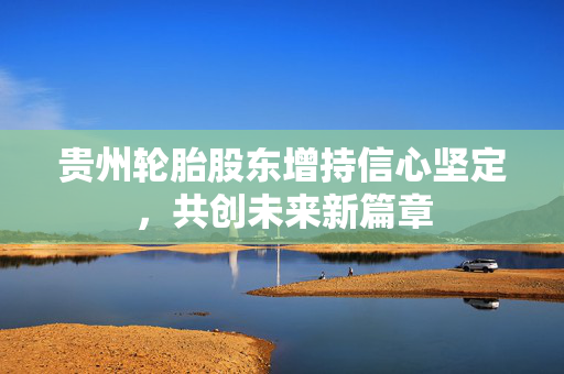 贵州轮胎股东增持信心坚定，共创未来新篇章