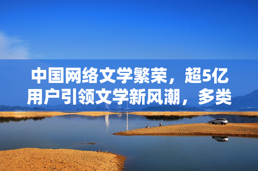 中国网络文学繁荣，超5亿用户引领文学新风潮，多类型精品作品涌现
