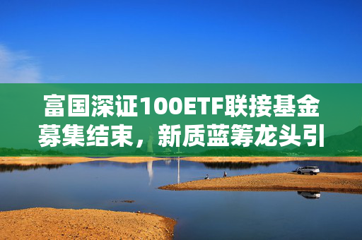 富国深证100ETF联接基金募集结束，新质蓝筹龙头引领资本市场新篇章