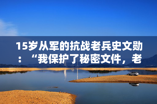 15岁从军的抗战老兵史文勋：“我保护了秘密文件，老百姓保护了我”