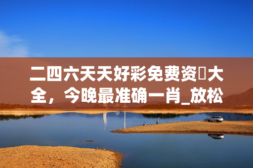 二四六天天好彩免费资枓大全，今晚最准确一肖_放松心情的绝佳选择_实用版806.760