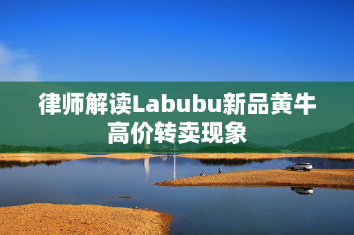 律师解读Labubu新品黄牛高价转卖现象