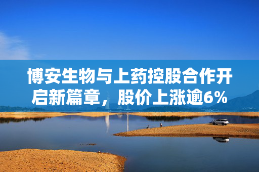 博安生物与上药控股合作开启新篇章，股价上涨逾6%