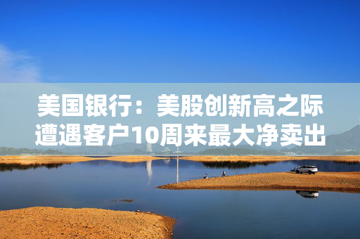 美国银行：美股创新高之际遭遇客户10周来最大净卖出