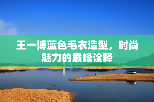 王一博蓝色毛衣造型，时尚魅力的巅峰诠释