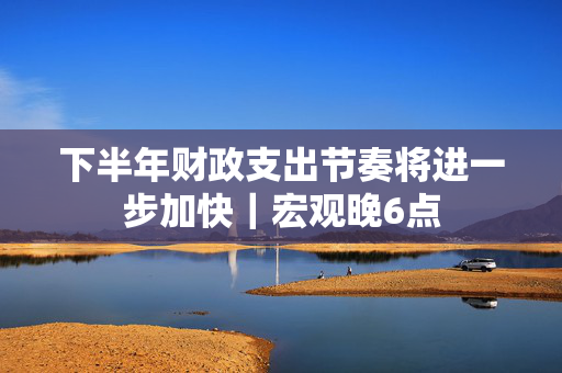 下半年财政支出节奏将进一步加快｜宏观晚6点