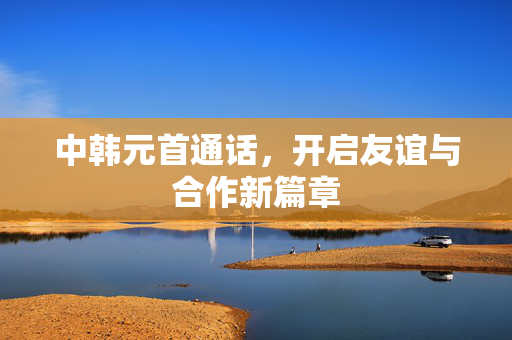 中韩元首通话，开启友谊与合作新篇章
