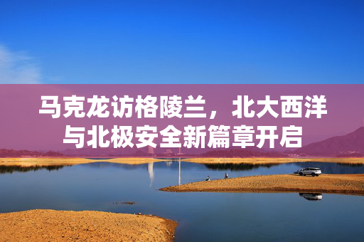 马克龙访格陵兰，北大西洋与北极安全新篇章开启