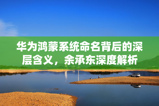 华为鸿蒙系统命名背后的深层含义，余承东深度解析