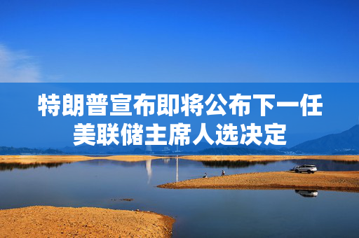 特朗普宣布即将公布下一任美联储主席人选决定