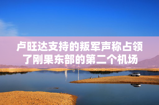 卢旺达支持的叛军声称占领了刚果东部的第二个机场