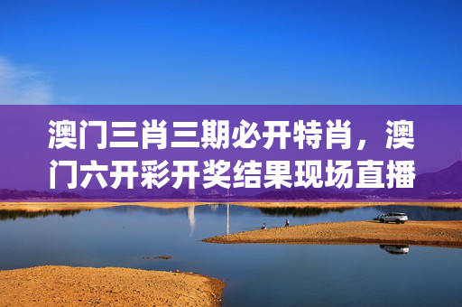 澳门三肖三期必开特肖，澳门六开彩开奖结果现场直播_最新答案解释落实_主页版v792.152