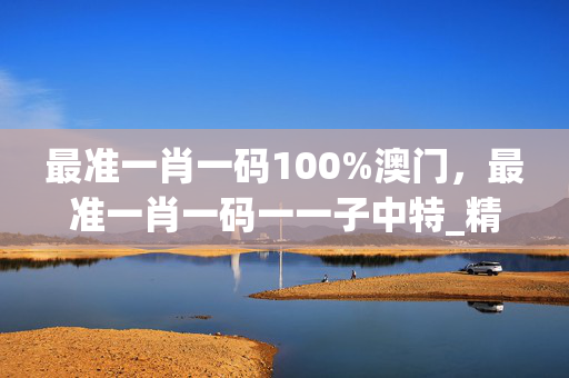 最准一肖一码100%澳门，最准一肖一码一一子中特_精选解释落实将深度解析_V47.61.58