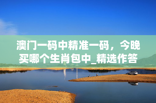 澳门一码中精准一码，今晚买哪个生肖包中_精选作答解释落实_主页版v350.549