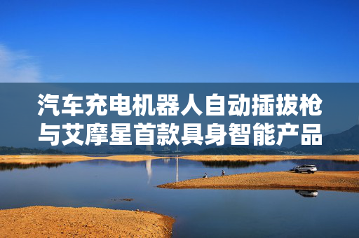 汽车充电机器人自动插拔枪与艾摩星首款具身智能产品全链路功能验证报告