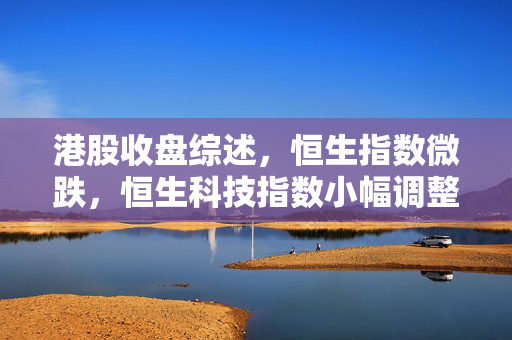 港股收盘综述，恒生指数微跌，恒生科技指数小幅调整