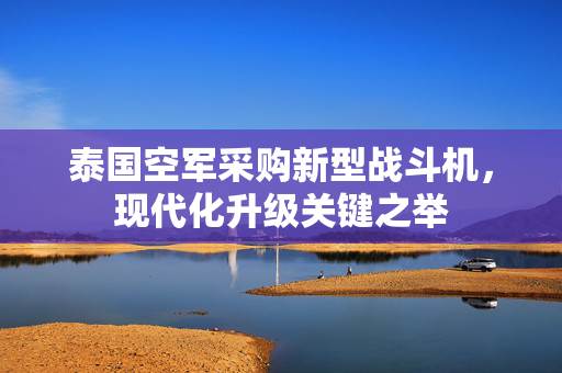 泰国空军采购新型战斗机，现代化升级关键之举