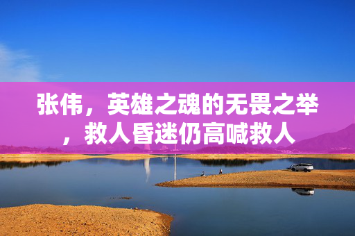 张伟，英雄之魂的无畏之举，救人昏迷仍高喊救人