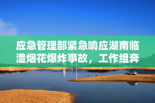 应急管理部紧急响应湖南临澧烟花爆炸事故，工作组奔赴现场处置