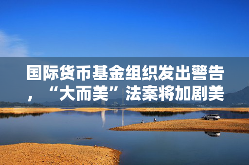 国际货币基金组织发出警告，“大而美”法案将加剧美财政赤字