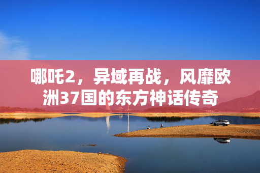 哪吒2，异域再战，风靡欧洲37国的东方神话传奇