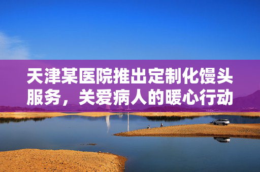 天津某医院推出定制化馒头服务，关爱病人的暖心行动