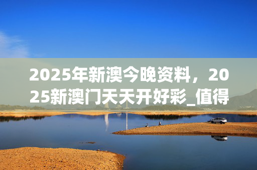 2025年新澳今晚资料，2025新澳门天天开好彩_值得支持_V25.62.02
