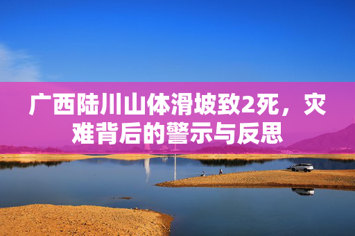 广西陆川山体滑坡致2死，灾难背后的警示与反思