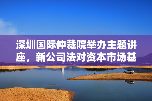 深圳国际仲裁院举办主题讲座，新公司法对资本市场基础制度的完善与公司争议仲裁探讨——见微知著，进退有道