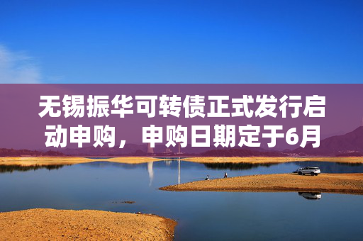 无锡振华可转债正式发行启动申购，申购日期定于6月18日