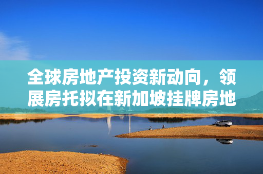 全球房地产投资新动向，领展房托拟在新加坡挂牌房地产投资信托基金