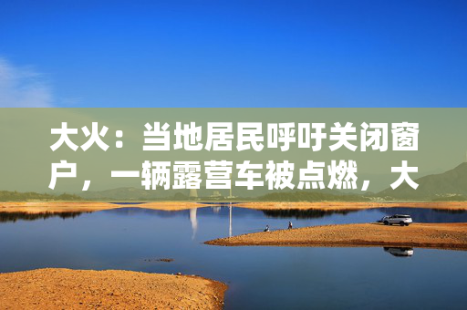 大火：当地居民呼吁关闭窗户，一辆露营车被点燃，大火爆发