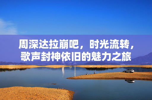 周深达拉崩吧，时光流转，歌声封神依旧的魅力之旅