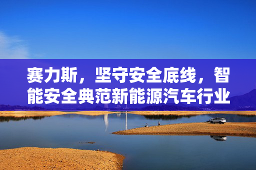 赛力斯，坚守安全底线，智能安全典范新能源汽车行业引领者
