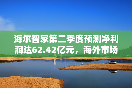 海尔智家第二季度预测净利润达62.42亿元，海外市场领先，稳健增长势头强劲