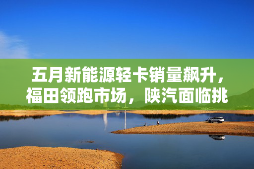 五月新能源轻卡销量飙升，福田领跑市场，陕汽面临挑战，销量增长达60.2%