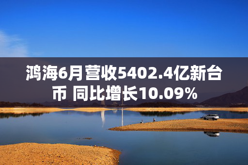 鸿海6月营收5402.4亿新台币 同比增长10.09%