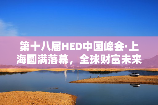 第十八届HED中国峰会·上海圆满落幕，全球财富未来展望高峰论坛洞察全球财富趋势