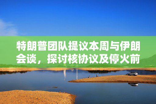 特朗普团队提议本周与伊朗会谈，探讨核协议及停火前景展望