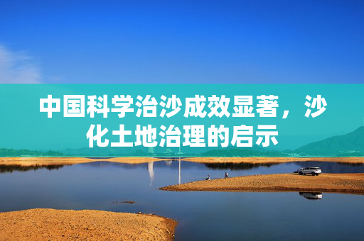中国科学治沙成效显著，沙化土地治理的启示