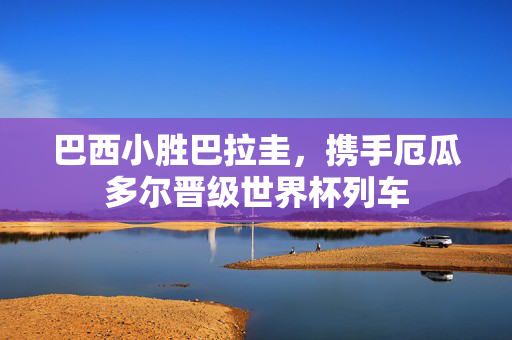 巴西小胜巴拉圭，携手厄瓜多尔晋级世界杯列车