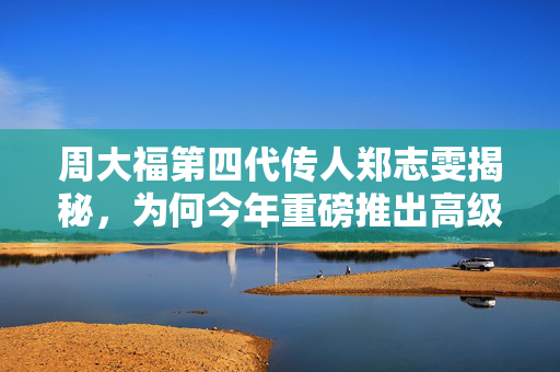 周大福第四代传人郑志雯揭秘，为何今年重磅推出高级珠宝系列？