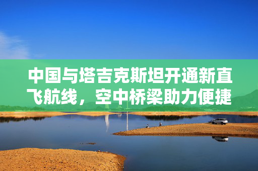 中国与塔吉克斯坦开通新直飞航线，空中桥梁助力便捷往来