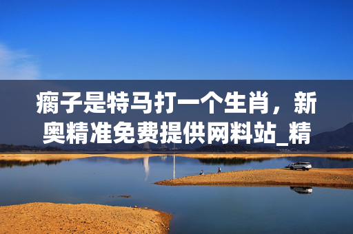瘸子是特马打一个生肖，新奥精准免费提供网料站_精选作答解释落实_手机版279.691