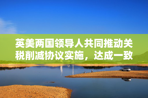 英美两国领导人共同推动关税削减协议实施，达成一致的展望